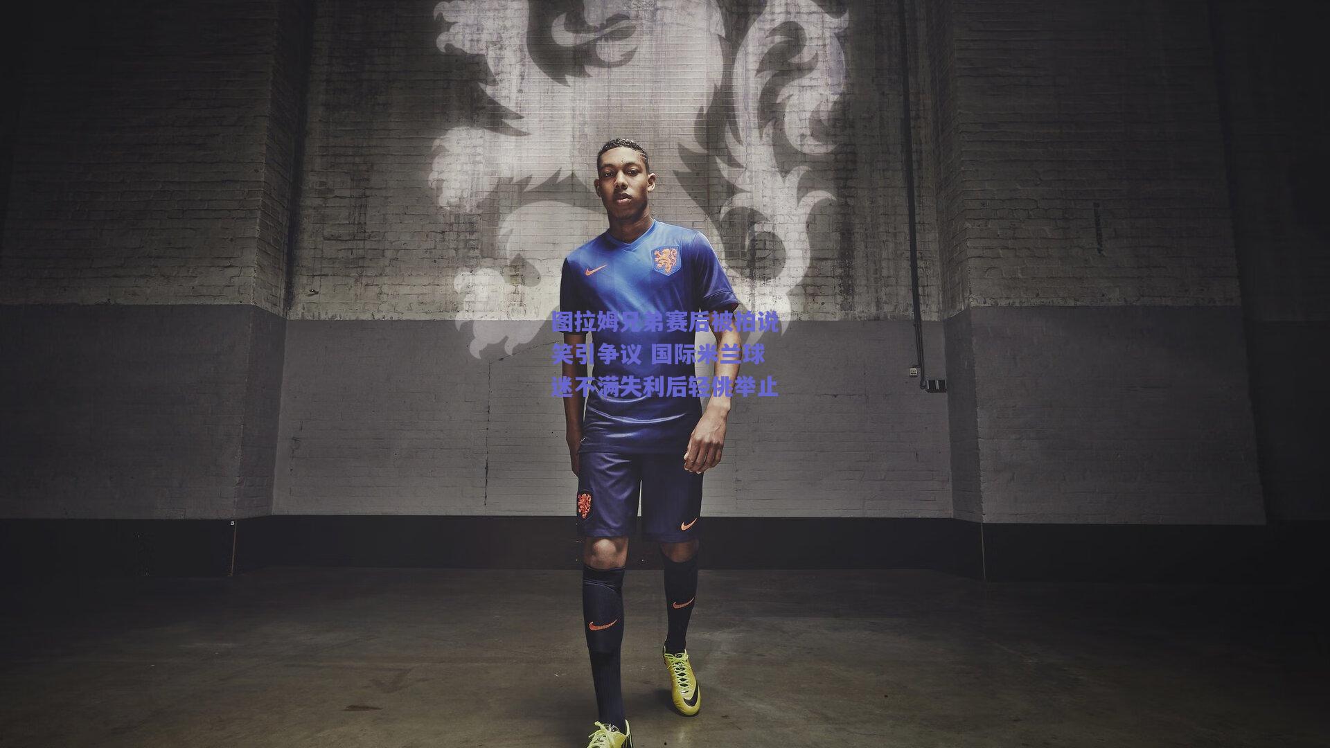 图拉姆兄弟赛后被拍说笑引争议 国际米兰球迷不满失利后轻佻举止